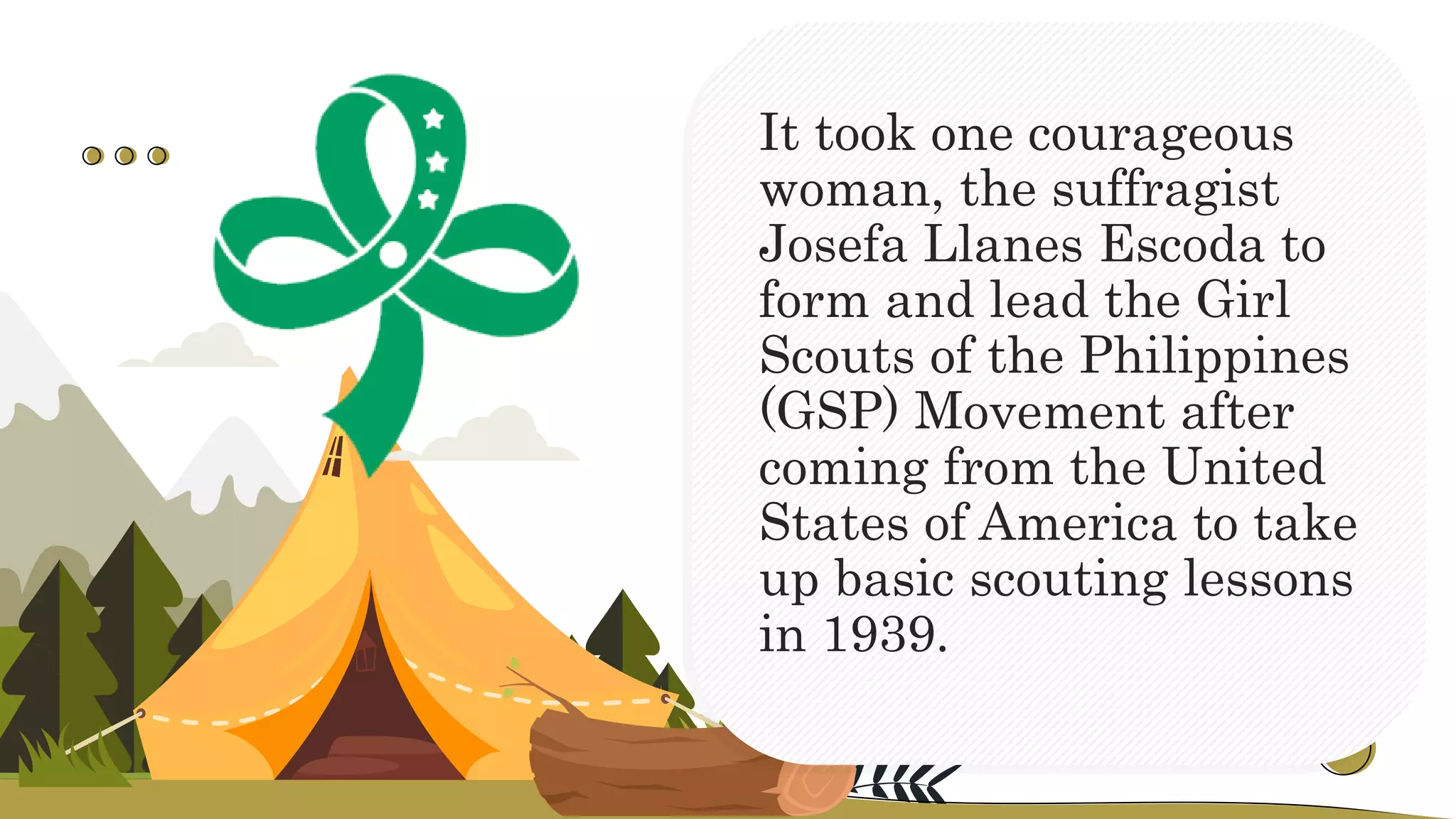 It took one courageous
woman, the suffragist
Josefa Llanes Escoda to
form and lead the Girl
Scouts of the Philippines
(GSP) Movement after
coming from the United
States of America to take
up basic scouting lessons
in 1939.
 