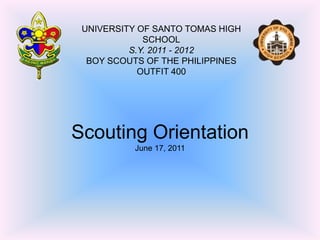UNIVERSITY OF SANTO TOMAS HIGH SCHOOL S.Y. 2011 - 2012 BOY SCOUTS OF THE PHILIPPINES OUTFIT 400 Scouting OrientationJune 17, 2011 