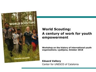 World Scouting:
A century of work for youth
empowerment
Workshop on the history of international youth
organizations. Ljubljana, October 2018
Eduard Vallory
Center for UNESCO of Catalonia
 