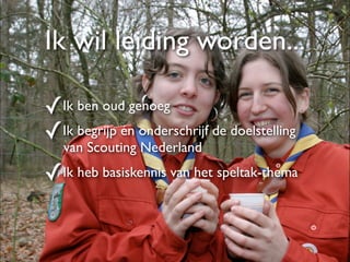 Ik wil leiding worden...

✓Ik ben oud genoeg
✓Ik begrijp én onderschrijf de doelstelling
   van Scouting Nederland

✓Ik heb basiskennis van het speltak-thema
 