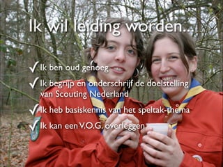 Ik wil leiding worden...

✓Ik ben oud genoeg
✓Ik begrijp én onderschrijf de doelstelling
   van Scouting Nederland

✓Ik heb basiskennis van het speltak-thema
✓Ik kan een V.O.G. overleggen
 
