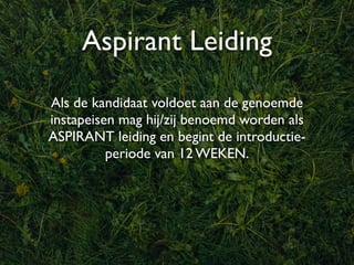 Aspirant Leiding
Als de kandidaat voldoet aan de genoemde
instapeisen mag hij/zij benoemd worden als
ASPIRANT leiding en begint de introductie-
          periode van 12 WEKEN.
 