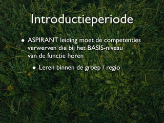 Introductieperiode
• ASPIRANT leiding moet de competenties
  verwerven die bij het BASIS-niveau
  van de functie horen
   • Leren binnen de groep / regio
 
