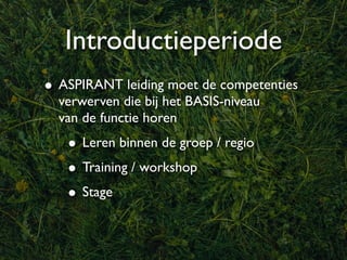 Introductieperiode
• ASPIRANT leiding moet de competenties
  verwerven die bij het BASIS-niveau
  van de functie horen
   • Leren binnen de groep / regio
   • Training / workshop
   • Stage
 