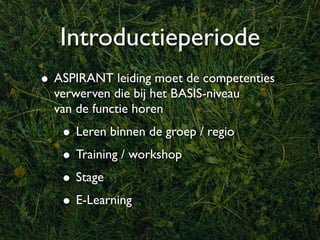 Introductieperiode
• ASPIRANT leiding moet de competenties
  verwerven die bij het BASIS-niveau
  van de functie horen
   • Leren binnen de groep / regio
   • Training / workshop
   • Stage
   • E-Learning
 