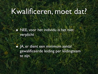 Kwaliﬁceren, moet dat?

 • NEE, voor het individu is het niet
   verplicht


 • JA, er dient een minimum aantal
   gewaliﬁceerde leiding per leidingteam
   te zijn
 