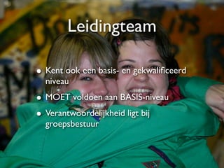 Leidingteam

• Kent ook een basis- en gekwaliﬁceerd
  niveau
• MOET voldoen aan BASIS-niveau
• Verantwoordelijkheid ligt bij
  groepsbestuur
 