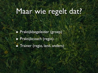 Maar wie regelt dat?

• Praktijkbegeleider (groep)
• Praktijkcoach (regio)
• Trainer (regio, land, anders)
 