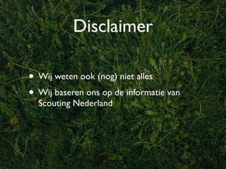 Disclaimer

• Wij weten ook (nog) niet alles
• Wij baseren ons op de informatie van
  Scouting Nederland
 