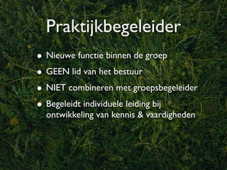 Praktijkbegeleider
• Nieuwe functie binnen de groep
• GEEN lid van het bestuur
• NIET combineren met groepsbegeleider
• Begeleidt individuele leiding bij
  ontwikkeling van kennis & vaardigheden
 
