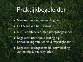 Praktijkbegeleider
• Nieuwe functie binnen de groep
• GEEN lid van het bestuur
• NIET combineren met groepsbegeleider
• Begeleidt individuele leiding bij
  ontwikkeling van kennis & vaardigheden
• Begeleidt leidingteams bij ontwikkeling
  van kennis & vaardigheden
 