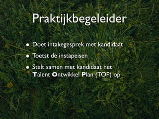 Praktijkbegeleider
• Doet intakegesprek met kandidaat
• Toetst de instapeisen
• Stelt samen met kandidaat het
  Talent Ontwikkel Plan (TOP) op
 