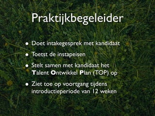 Praktijkbegeleider
• Doet intakegesprek met kandidaat
• Toetst de instapeisen
• Stelt samen met kandidaat het
  Talent Ontwikkel Plan (TOP) op
• Ziet toe op voortgang tijdens
  introductieperiode van 12 weken
 