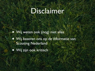 Disclaimer

• Wij weten ook (nog) niet alles
• Wij baseren ons op de informatie van
  Scouting Nederland
• Wij zijn ook kritisch
 