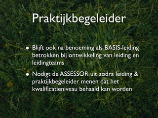 Praktijkbegeleider

• Blijft ook na benoeming als BASIS-leiding
  betrokken bij ontwikkeling van leiding en
  leidingteams
• Nodigt de ASSESSOR uit zodra leiding &
  praktijkbegeleider menen dat het
  kwaliﬁcatieniveau behaald kan worden
 