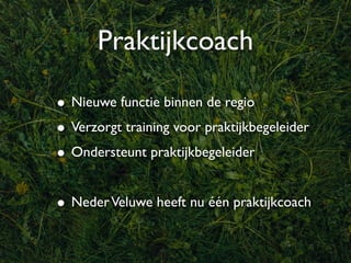 Praktijkcoach

• Nieuwe functie binnen de regio
• Verzorgt training voor praktijkbegeleider
• Ondersteunt praktijkbegeleider

• Neder Veluwe heeft nu één praktijkcoach
 