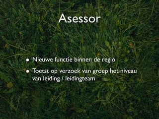 Asessor


• Nieuwe functie binnen de regio
• Toetst op verzoek van groep het niveau
  van leiding / leidingteam
 