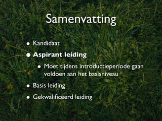 Samenvatting
• Kandidaat
• Aspirant leiding
   • Moet tijdens introductieperiode gaan
      voldoen aan het basisniveau
• Basis leiding
• Gekwaliﬁceerd leiding
 