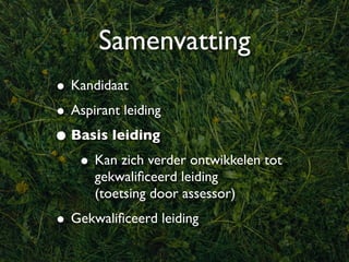 Samenvatting
• Kandidaat
• Aspirant leiding
• Basis leiding
   • Kan zich verder ontwikkelen tot
      gekwaliﬁceerd leiding
      (toetsing door assessor)
• Gekwaliﬁceerd leiding
 