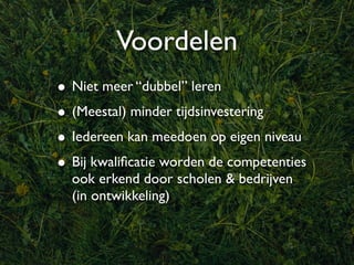 Voordelen
• Niet meer “dubbel” leren
• (Meestal) minder tijdsinvestering
• Iedereen kan meedoen op eigen niveau
• Bij kwaliﬁcatie worden de competenties
  ook erkend door scholen & bedrijven
  (in ontwikkeling)
 