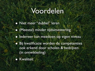 Voordelen
• Niet meer “dubbel” leren
• (Meestal) minder tijdsinvestering
• Iedereen kan meedoen op eigen niveau
• Bij kwaliﬁcatie worden de competenties
  ook erkend door scholen & bedrijven
  (in ontwikkeling)
• Kwaliteit
 