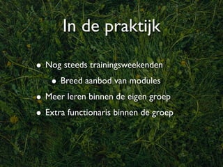 In de praktijk

• Nog steeds trainingsweekenden
   • Breed aanbod van modules
• Meer leren binnen de eigen groep
• Extra functionaris binnen de groep
 