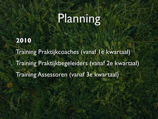 Planning
2010
Training Praktijkcoaches (vanaf 1e kwartaal)
Training Praktijkbegeleiders (vanaf 2e kwartaal)
Training Assessoren (vanaf 3e kwartaal)
 