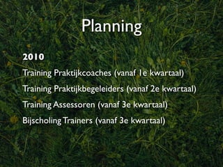 Planning
2010
Training Praktijkcoaches (vanaf 1e kwartaal)
Training Praktijkbegeleiders (vanaf 2e kwartaal)
Training Assessoren (vanaf 3e kwartaal)
Bijscholing Trainers (vanaf 3e kwartaal)
 