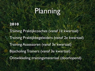 Planning
2010
Training Praktijkcoaches (vanaf 1e kwartaal)
Training Praktijkbegeleiders (vanaf 2e kwartaal)
Training Assessoren (vanaf 3e kwartaal)
Bijscholing Trainers (vanaf 3e kwartaal)
Ontwikkeling trainingsmateriaal (doorlopend)
 