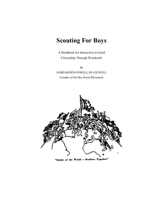 Scouting For Boys
A Handbook for Instruction in Good
Citizenship Through Woodcraft
By
LORD BADEN-POWELL OF GILWELL
Founder of the Boy Scout Movement
 