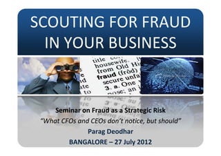 SCOUTING FOR FRAUD 
SCOUTING FOR FRAUD
  IN YOUR BUSINESS
  IN YOUR BUSINESS


     Seminar on Fraud as a Strategic Risk
                                 g
 “What CFOs and CEOs don’t notice, but should”
               Parag Deodhar
               Parag Deodhar
         BANGALORE – 27 July 2012
 