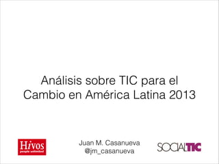 Análisis sobre TIC para el
Cambio en América Latina 2013

Juan M. Casanueva
@jm_casanueva

 
