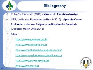 15
Bibliography
 Robleño, Fernando (2008) - Manual do Escoteiro Noviço
 UEB, União dos Escoteiros do Brasil (2010) - Apostila Curso
Preliminar - Linhas: Dirigente Institucional e Escotista
(Updated: March 29th, 2012)
 Sites:
http://www.escoteiros.org.br
http://www.escotismo.org.br
http://www.aebpnoticias.blogspot.com.br
http://www.ronaldodutra.copiatelli.com.br
http://www.wfis-worldwide.org
http://www.scout.org
 