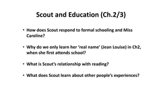 • How does Scout respond to formal schooling and Miss
Caroline?
• Why do we only learn her ‘real name’ (Jean Louise) in Ch2,
when she first attends school?
• What is Scout’s relationship with reading?
• What does Scout learn about other people’s experiences?
Scout and Education (Ch.2/3)
 