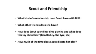 • What kind of a relationship does Scout have with Dill?
• What other friends does she have?
• How does Scout spend her time playing and what does
this say about her? (Boo Radley, the tyre, etc)
• How much of the time does Scout dictate her play?
Scout and Friendship
 