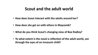 • How does Scout interact with the adults around her?
• How does she get on with others in Maycomb?
• What do you think Scout’s changing view of Boo Radley?
• To what extent is the novel a reflection of the adult world, see
through the eyes of an innocent child?
Scout and the adult world
 