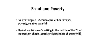 • To what degree is Scout aware of her family’s
poverty/relative wealth?
• How does the novel’s setting in the middle of the Great
Depression shape Scout’s understanding of the world?
Scout and Poverty
 