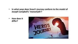 • In what ways does Scout’s journey conform to the model of
Joseph Campbell’s ‘monomyth’?
• How does it
differ?
 