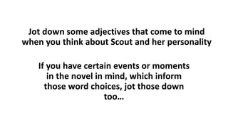 Jot down some adjectives that come to mind
when you think about Scout and her personality
If you have certain events or moments
in the novel in mind, which inform
those word choices, jot those down
too…
 