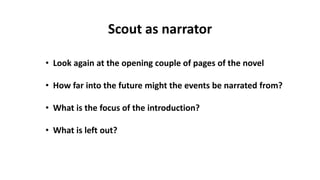 Scout as narrator
• Look again at the opening couple of pages of the novel
• How far into the future might the events be narrated from?
• What is the focus of the introduction?
• What is left out?
 