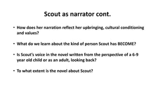 Scout as narrator cont.
• How does her narration reflect her upbringing, cultural conditioning
and values?
• What do we learn about the kind of person Scout has BECOME?
• Is Scout’s voice in the novel written from the perspective of a 6-9
year old child or as an adult, looking back?
• To what extent is the novel about Scout?
 