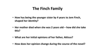 • How has being the younger sister by 4 years to Jem Finch,
shaped her identity?
• Her mother died when she was 2 years old – how did she take
this?
• What are her initial opinions of her father, Atticus?
• How does her opinion change during the course of the novel?
The Finch Family
 