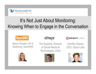 It’s Not Just About Monitoring:
Knowing When to Engage in the Conversation


  Allison Rhodes, VP of   Tim Supples, Director   Jennifer Zeszut,
  Marketing, OpenDNS        of Social Media &     CEO, Scout Labs
                           Technologies, Citrix
 