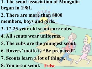 1. The scout association of Mongolia began in 1981.  2. There are more than 8000 members, boys and girls.                       3. 17-25 year old scouts are cubs.  	 4. All scouts wear uniforms.      	 5. The cubs are the youngest scout.	 6. Rovers’ motto is “Be prepared”.	 7. Scouts learn a lot of things.			 8. You are a scout. False. In 1991 True False. Rovers True  False True False. To serve True  