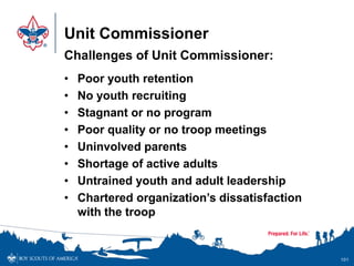 Unit Commissioner
Challenges of Unit Commissioner:
• Poor youth retention
• No youth recruiting
• Stagnant or no program
• Poor quality or no troop meetings
• Uninvolved parents
• Shortage of active adults
• Untrained youth and adult leadership
• Chartered organization’s dissatisfaction
with the troop
101
 