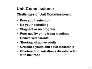 Unit Commissioner
Challenges of Unit Commissioner:
• Poor youth retention
• No youth recruiting
• Stagnant or no program
• Poor quality or no troop meetings
• Uninvolved parents
• Shortage of active adults
• Untrained youth and adult leadership
• Chartered organization’s dissatisfaction
with the troop
102
 