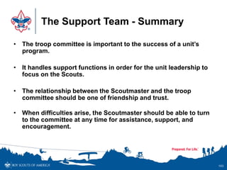 The Support Team - Summary
• The troop committee is important to the success of a unit’s
program.
• It handles support functions in order for the unit leadership to
focus on the Scouts.
• The relationship between the Scoutmaster and the troop
committee should be one of friendship and trust.
• When difficulties arise, the Scoutmaster should be able to turn
to the committee at any time for assistance, support, and
encouragement.
103
 