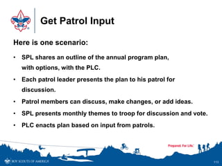 Get Patrol Input
Here is one scenario:
• SPL shares an outline of the annual program plan,
with options, with the PLC.
• Each patrol leader presents the plan to his patrol for
discussion.
• Patrol members can discuss, make changes, or add ideas.
• SPL presents monthly themes to troop for discussion and vote.
• PLC enacts plan based on input from patrols.
113
 