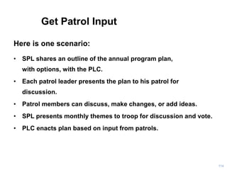 Get Patrol Input
Here is one scenario:
• SPL shares an outline of the annual program plan,
with options, with the PLC.
• Each patrol leader presents the plan to his patrol for
discussion.
• Patrol members can discuss, make changes, or add ideas.
• SPL presents monthly themes to troop for discussion and vote.
• PLC enacts plan based on input from patrols.
114
 