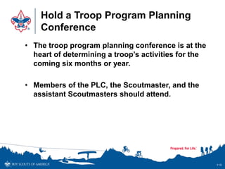 Hold a Troop Program Planning
Conference
• The troop program planning conference is at the
heart of determining a troop’s activities for the
coming six months or year.
• Members of the PLC, the Scoutmaster, and the
assistant Scoutmasters should attend.
115
 